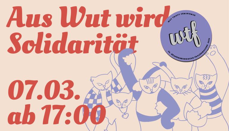 Aus Wut wird Solidarität WTF heißt Wut trifft Feminismus und ist das Motto der Brandenburgischen frauentage darunter sind katzenartige Darstellungen zu sehen und der 07.03. ab 17:00 zeitpunkt der veranstaltung im frauenzentrum alter markt 6